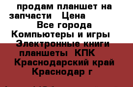 продам планшет на запчасти › Цена ­ 1 000 - Все города Компьютеры и игры » Электронные книги, планшеты, КПК   . Краснодарский край,Краснодар г.